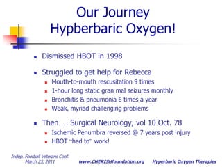Indep. Football Veterans Conf.  March 25, 2011Hyperbaric Oxygen TherapiesOur JourneyHypberbaric Oxygen! Dismissed HBOT in 1998 Struggled to get help for RebeccaMouth-to-mouth rescusitation 9 times1-hour long static gran mal seizures monthlyBronchitis & pneumonia 6 times a yearWeak, myriad challenging problemsThen…. Surgical Neurology, vol 10 Oct. 78Ischemic Penumbra reversed @ 7 years post injuryHBOT “had to” work!