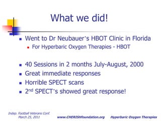 Indep. Football Veterans Conf.  March 25, 2011Hyperbaric Oxygen TherapiesWhat we did!Went to Dr Neubauer’s HBOT Clinic in FloridaFor Hyperbaric Oxygen Therapies - HBOT40 Sessions in 2 months July-August, 2000Great immediate responsesHorrible SPECT scans2nd SPECT’s showed great response!
