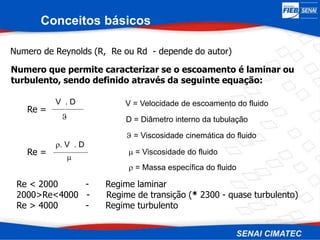 Conceitos básicos
Numero de Reynolds (R, Re ou Rd - depende do autor)
Numero que permite caracterizar se o escoamento é laminar ou
turbulento, sendo definido através da seguinte equação:
Re =
V . D

V = Velocidade de escoamento do fluido
D = Diâmetro interno da tubulação
 = Viscosidade cinemática do fluido
Re < 2000 - Regime laminar
2000>Re<4000 - Regime de transição (* 2300 - quase turbulento)
Re > 4000 - Regime turbulento
Re =
. V . D

 = Viscosidade do fluido
 = Massa específica do fluido
 