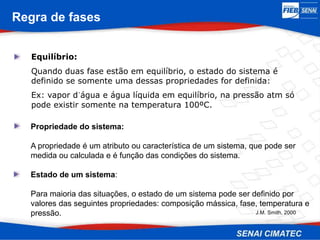 Regra de fases
Equilíbrio:
Quando duas fase estão em equilíbrio, o estado do sistema é
definido se somente uma dessas propriedades for definida:
Ex: vapor d´água e água líquida em equilíbrio, na pressão atm só
pode existir somente na temperatura 100ºC.
J.M. Smith, 2000
Propriedade do sistema:
A propriedade é um atributo ou característica de um sistema, que pode ser
medida ou calculada e é função das condições do sistema.
Estado de um sistema:
Para maioria das situações, o estado de um sistema pode ser definido por
valores das seguintes propriedades: composição mássica, fase, temperatura e
pressão.
 