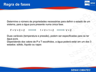 Regra de fases
Determine o número de propriedades necessárias para definir o estado de um
sistema, para a água pura presente numa única fase.
F + V = C + 2 1 + V = 1 + 2 V = 2
Duas variáveis (temperatura e pressão), podem ser especificadas para se ter
água pura.
Dependendo dos valore de P e T escolhidos, a água poderá estar em um dos 3
estados: sólido, líquido ou vapor.
 