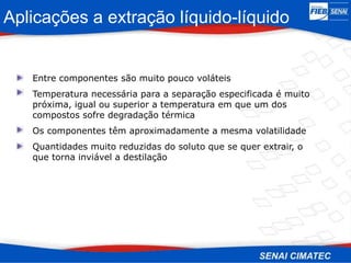 Entre componentes são muito pouco voláteis
Temperatura necessária para a separação especificada é muito
próxima, igual ou superior a temperatura em que um dos
compostos sofre degradação térmica
Os componentes têm aproximadamente a mesma volatilidade
Quantidades muito reduzidas do soluto que se quer extrair, o
que torna inviável a destilação
Aplicações a extração líquido-líquido
 