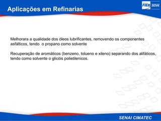 Aplicações em Refinarias
Melhorara a qualidade dos óleos lubrificantes, removendo os componentes
asfálticos, tendo o propano como solvente
Recuperação de aromáticos (benzeno, tolueno e xileno) separando dos alifáticos,
tendo como solvente o glicóis polietilenicos.
 