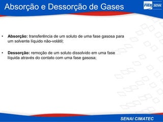 Absorção e Dessorção de Gases
• Absorção: transferência de um soluto de uma fase gasosa para
um solvente líquido não-volátil;
• Dessorção: remoção de um soluto dissolvido em uma fase
líquida através do contato com uma fase gasosa;
 