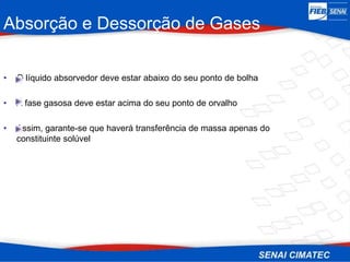 Absorção e Dessorção de Gases
• O líquido absorvedor deve estar abaixo do seu ponto de bolha
• A fase gasosa deve estar acima do seu ponto de orvalho
• Assim, garante-se que haverá transferência de massa apenas do
constituinte solúvel
 