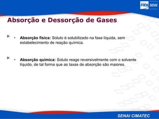 • Absorção física: Soluto é solubilizado na fase líquida, sem
estabelecimento de reação química.
• Absorção química: Soluto reage reversivelmente com o solvente
líquido, de tal forma que as taxas de absorção são maiores.
Absorção e Dessorção de Gases
 