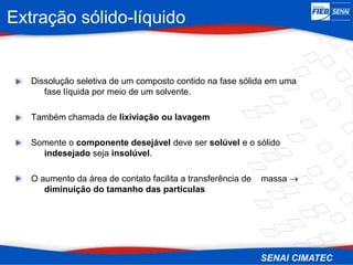 Extração sólido-líquido
Dissolução seletiva de um composto contido na fase sólida em uma
fase líquida por meio de um solvente.
Também chamada de lixiviação ou lavagem
Somente o componente desejável deve ser solúvel e o sólido
indesejado seja insolúvel.
O aumento da área de contato facilita a transferência de massa 
diminuição do tamanho das partículas
 