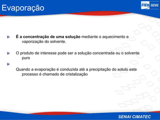 Evaporação
É a concentração de uma solução mediante o aquecimento e
vaporização do solvente.
O produto de interesse pode ser a solução concentrada ou o solvente
puro
Quando a evaporação é conduzida até a precipitação do soluto este
processo é chamado de cristalização
 