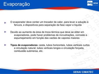 Evaporação
O evaporador deve conter um trocador de calor, para levar a solução à
fervura, e dispositivos para separação da fase vapor e líquida
Devido ao aumento da área de troca térmica que deve se obter em
evaporadores, pode haver problemas de incrustrações, corrosão e
espumejamento em função das vazões de vapores maiores
Tipos de evaporadores: cesta, tubos horizontais, tubos verticais curtos
e circulação natural, tubos verticais longos e circulação forçada,
combustão submersa, etc.
 