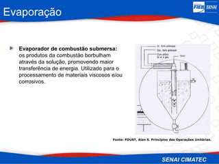 Evaporação
• Evaporador de combustão submersa:
os produtos da combustão borbulham
através da solução, promovendo maior
transferência de energia. Utilizado para o
processamento de materiais viscosos e/ou
corrosivos.
Fonte: FOUST, Alan S. Princípios das Operações Unitárias.
 