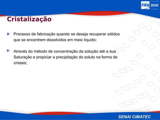 Cristalização
Processo de fabricação quando se deseja recuperar sólidos
que se encontrem dissolvidos em meio líquido;
Através do método de concentração da solução até a sua
Saturação e propiciar a precipitação do soluto na forma de
cristais;
 