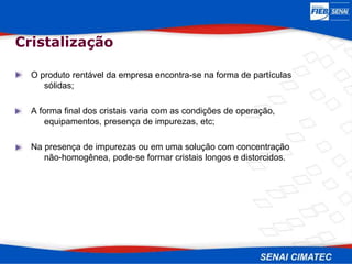 O produto rentável da empresa encontra-se na forma de partículas
sólidas;
A forma final dos cristais varia com as condições de operação,
equipamentos, presença de impurezas, etc;
Na presença de impurezas ou em uma solução com concentração
não-homogênea, pode-se formar cristais longos e distorcidos.
Cristalização
 