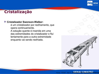 Cristalizador Swenson-Walker:
é um cristalizador por resfriamento, que
opera continuamente.
A solução quente é inserida em uma
das extremidades do cristalizador e flui
lentamente para a outra extremidade
enquanto vai sendo resfriada.
Fonte: FOUST, Alan S. Princípios das Operações Unitárias
Cristalização
 
