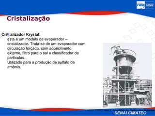 Fonte: FOUST, Alan S. Princípios das Operações Unitárias.
Cristalização
Cristalizador Krystal:
este é um modelo de evaporador –
cristalizador. Trata-se de um evaporador com
circulação forçada, com aquecimento
externo, filtro para o sal e classificador de
partículas.
Utilizado para a produção de sulfato de
amônio.
 