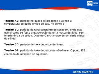 Trecho AB: período no qual o sólido tende a atingir a
temperatura de bulbo úmido do gás, no ponto B;
Trecho BC: período de taxa constante de secagem, onde esta
evolui como se fosse a evaporação de uma massa de água, sem
interferência do sólido. O ponto C é chamado de umidade crítica
do sólido;
Trecho CD: período de taxa decrescente linear.
Trecho DE: período de taxa decrescente não-linear. O ponto E é
chamado de umidade de equilíbrio.
Secagem
 