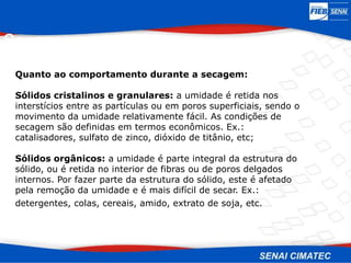 Secagem
Quanto ao comportamento durante a secagem:
Sólidos cristalinos e granulares: a umidade é retida nos
interstícios entre as partículas ou em poros superficiais, sendo o
movimento da umidade relativamente fácil. As condições de
secagem são definidas em termos econômicos. Ex.:
catalisadores, sulfato de zinco, dióxido de titânio, etc;
Sólidos orgânicos: a umidade é parte integral da estrutura do
sólido, ou é retida no interior de fibras ou de poros delgados
internos. Por fazer parte da estrutura do sólido, este é afetado
pela remoção da umidade e é mais difícil de secar. Ex.:
detergentes, colas, cereais, amido, extrato de soja, etc.
 
