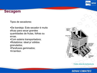 Secagem
Tipos de secadores:
De bandeja: Este secador é muito
eficaz para secar grandes
quantidades de frutas, folhas ou
ervas.
Com esteira transportadora;
Rotatórios: ideal p/ sólidos
granulados;
Parafusos geminados;
A tambor.
Fonte: www.tilz.tearfund.org
 