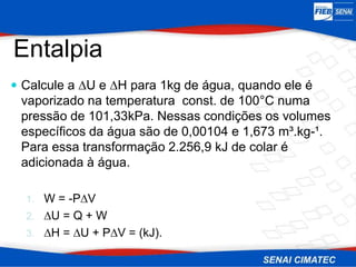  Calcule a ∆U e ∆H para 1kg de água, quando ele é
vaporizado na temperatura const. de 100°C numa
pressão de 101,33kPa. Nessas condições os volumes
específicos da água são de 0,00104 e 1,673 m³.kg-¹.
Para essa transformação 2.256,9 kJ de colar é
adicionada à água.
1. W = -P∆V
2. ∆U = Q + W
3. ∆H = ∆U + P∆V = (kJ).
Entalpia
 