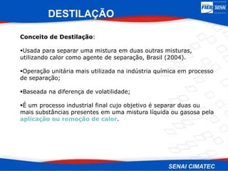 Conceito de Destilação:
Usada para separar uma mistura em duas outras misturas,
utilizando calor como agente de separação, Brasil (2004).
Operação unitária mais utilizada na indústria química em processo
de separação;
Baseada na diferença de volatilidade;
É um processo industrial final cujo objetivo é separar duas ou
mais substâncias presentes em uma mistura líquida ou gasosa pela
aplicação ou remoção de calor.
DESTILAÇÃO
 