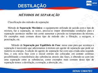 MÉTODOS DE SEPARAÇÃO
Classificação dos métodos de separação:
Método de Separação Mecânica: o equipamento utilizado de acordo com o tipo de
mistura, faz a separação, as vezes, precisa-se impor determinadas condições para a
separação acontecer melhor tais como aumentar a pressão ou temperatura da mistura.
Os exemplos mais comuns desse tipo de método são: a filtração, a secagem, a
peneiração, etc.
Método de Separação por Equilíbrio de Fase: nesse caso para que aconteça a
separação é necessário que adicionamos à mistura um agente de separação que pode ser
matéria ou energia. A adição do agente de separação faz com seja criada uma segunda
fase, e esta nova fase com a inicial entram são colocadas em contato contínuo
possibilitando a transferência das substâncias através das fases, e obtendo-se com isto
uma separação entre as substâncias, como exemplos mais comuns desse tipo de
separação temos: a destilação, a extração, a absorção, etc..
DESTILAÇÃO
 