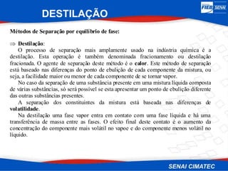 Métodos de Separação por equilíbrio de fase:
 Destilação:
O processo de separação mais amplamente usado na indústria química é a
destilação. Esta operação é também denominada fracionamento ou destilação
fracionada. O agente de separação deste método é o calor. Este método de separação
está baseado nas diferenças do ponto de ebulição de cada componente da mistura, ou
seja, a facilidade maior ou menor de cada componente de se tornar vapor.
No caso da separação de uma substância presente em uma mistura líquida composta
de várias substâncias, só será possível se esta apresentar um ponto de ebulição diferente
das outras substâncias presentes.
A separação dos constituintes da mistura está baseada nas diferenças de
volatilidade.
Na destilação uma fase vapor entra em contato com uma fase líquida e há uma
transferência de massa entre as fases. O efeito final deste contato é o aumento da
concentração do componente mais volátil no vapoe e do componente menos volátil no
líquido.
DESTILAÇÃO
 