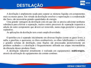 DESTILAÇÃO
A destilação é amplamente usada para separar as misturas líquidas em componentes
mais ou menos puros. Em virtude da destilação envolver a vaporização e a condensação
das fases, são necessárias grandes quantidades de energia.
Uma grande vantagem da destilação está em que não se precisa adicionar nenhuma
substância para efetivar a separação, muitos outros processos de separação requerem a
adição de outro componente que deverá ser removido, numa etapa posterior o processo
separativo.
As aplicações da destilação tem a mais ampla diversidade:
O petróleo cru é separado inicialmente em diversas frações (como os gases leves, a
nafta, a gasolina, o querosene, os óleos combustíveis, os olhos lubrificantes e o asfalto)
e grandes colunas de destilação, estas frações são processadas posteriormente em
produtos acabados e a destilação é frequentemente utilizada nas etapas intermediárias
da obtenção desses produtos finais.
A destilação industrial nrmalmente é realizada em equipamentos multiestágios,
através da utilização de equipamentos de contato contínuo.
 