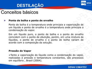 Ponto de bolha e ponto de orvalho
Ponto de bolha é a temperatura onde principia a vaporização de
um líquido e ponto de orvalho é a temperatura onde principia a
condensação do vapor.
Em um líquido puro, o ponto de bolha e o ponto de orvalho
coincidem com o ponto de ebulição, porém, em uma mistura de
líquidos, o ponto de orvalho e o ponto de bolha variam de
acordo com a composição da solução.
Pressão de Vapor
Tanto a vaporização do líquido como a condensação do vapor,
realizadas à pressão e temperatura constantes, são processos
em equilíbrio , Brasil (2004).
Conceitos básicos
DESTILAÇÃO
 
