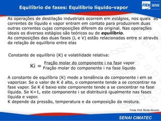 Equilíbrio de fases: Equilíbrio líquido-vapor
As operações de destilação industriais ocorrem em estágios, nos quais as
correntes de líquido e vapor entram em contato para produzirem duas
outras correntes cujas composições diferem da original. Nas operações
ideais os diversos estágios são teóricos ou de equilíbrio.
As composições das duas fases (L e V) estão relacionadas entre si através
da relação de equilíbrio entre elas
Constante de equilíbrio (K) e volatilidade relativa:
Ki =
Fração molar do componente i na fase vapor
Fração molar do componente i na fase líquido
A constante de equilíbrio (K) mede a tendência do componente i em se
vaporizar. Se o valor de K é alto, o componente tende a se concentrar na
fase vapor. Se K é baixo este componente tende a se concentrar na fase
líquida. Se K=1, este componente i se distribuirá igualmente nas fases
líquida e vapor.
K depende da pressão, temperatura e da composição da mistura.
Fonte: Prof. Murilo Amurim
 