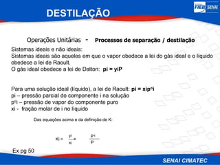 Operações Unitárias - Processos de separação / destilação
Sistemas ideais e não ideais:
Sistemas ideais são aqueles em que o vapor obedece a lei do gás ideal e o líquido
obedece a lei de Raoult.
O gás ideal obedece a lei de Dalton: pi = yiP
Para uma solução ideal (líquido), a lei de Raoult: pi = xipoi
pi – pressão parcial do componente i na solução
poi – pressão de vapor do componente puro
xi - fração molar de i no líquido
Ki = =
yi
xi
poi
P
Das equações acima e da definição de K:
DESTILAÇÃO
Ex pg 50
 
