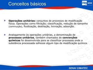 Conceitos básicos
Operações unitárias: conjuntos de processos de modificação
física. Operações como filtração; classificação, redução de tamanho
(cominuição), fluidização, destilação, lixiviação, adsorção.
Analogamente às operações unitárias, a denominação de
processos unitários, também chamados de converções
químicas foi desenvolvida para se classificar processos onde a
substância processada sofresse algum tipo de modificação química.
 