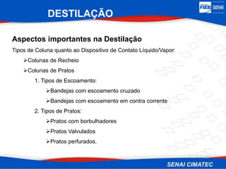 DESTILAÇÃO
Aspectos importantes na Destilação
Tipos de Coluna quanto ao Dispositivo de Contato Líquido/Vapor:
Colunas de Recheio
Colunas de Pratos
1. Tipos de Escoamento:
Bandejas com escoamento cruzado
Bandejas com escoamento em contra corrente
2. Tipos de Pratos:
Pratos com borbulhadores
Pratos Valvulados
Pratos perfurados.
 