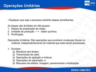 Operações Unitárias
Qualquer que seja o processo existirão etapas semelhantes.
As etapas são divididas em três grupos:
1. Etapas de preparação da carga;
2. Unidade de produção reator químico;
3. Purificação.
Operações Unitárias: São operações que envolvem mudanças físicas no
material, independentemente do material que está sendo processado.
 Divisões:
 Mecânico dos fluidos;
 Transmissão de calor;
 Operações de agitação e mistura;
 Operações de separação, e
 Manuseio de sólidos: moagem, peneiramento e fluidização.
 