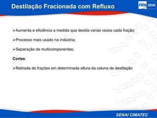 Destilação Fracionada com Refluxo
Aumenta e eficiência a medida que destila varias vezes cada fração;
Processo mais usado na indústria;
Separação de multicomponentes;
Cortes:
Retirada de frações em determinada altura da coluna de destilação
 