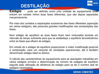 DESTILAÇÃO
Estágio - pode ser definido como uma unidade de equipamento onde
entram em contato íntimo duas fases diferentes, que são depois separadas
mecanicamente.
Por meio dos contatos e separações sucessivos das fases diferentes (operação
em vários estágios), são possíveis grandes modificações nas composições das
fases;
Num estágio de equilíbrio as duas fases ficam bem misturadas durante um
intervalo de tempo suficiente para que se estabeleça o equilíbrio termodinâmico
entre as fases que efluem do estágio;
Em virtude de o estágio de equilíbrio proporcionar a maior modificação possível
a composição, para um conjunto de condições operacionais, ele é também
denominado estágio ideal ou teórico.
O cálculo das características do equipamento para as operações industriais em
vários estágios envolve a determinação do número de estágios de equilíbrio
seguido pela utilização da eficiência de estágio para se ter o numero real de
estágios necessários.
 
