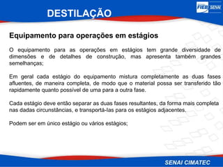 Equipamento para operações em estágios
O equipamento para as operações em estágios tem grande diversidade de
dimensões e de detalhes de construção, mas apresenta também grandes
semelhanças;
Em geral cada estágio do equipamento mistura completamente as duas fases
afluentes, de maneira completa, de modo que o material possa ser transferido tão
rapidamente quanto possível de uma para a outra fase.
Cada estágio deve então separar as duas fases resultantes, da forma mais completa
nas dadas circunstâncias, e transportá-Ias para os estágios adjacentes.
Podem ser em único estágio ou vários estágios;
DESTILAÇÃO
 