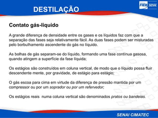 DESTILAÇÃO
Contato gás-liquido
A grande diferença de densidade entre os gases e os líquidos faz com que a
separação das fases seja relativamente fácil. As duas fases podem ser misturadas
pelo borbuIhamento ascendente do gás no líquido.
As bolhas de gás separam-se do líquido, formando uma fase contínua gasosa,
quando atingem a superfície da fase líquida;
Os estágios são construídos em coluna vertical, de modo que o líquido possa fluir
descendente mente, por gravidade, de estágio para estágio;
O gás escoa para cima em virtude da diferença de pressão mantida por um
compressor ou por um soprador ou por um refervedor;
Os estágios reais numa coluna vertical são denominados pratos ou bandeias.
 