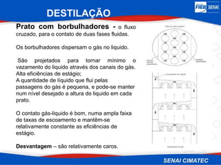 DESTILAÇÃO
Prato com borbulhadores - o fluxo
cruzado, para o contato de duas fases fluidas.
Os borbulhadores dispersam o gás no liquido.
São projetados para tornar mínimo o
vazamento do liquido através dos canais do gás.
Alta eficiências de estágio;
A quantidade de líquido que flui pelas
passagens do gás é pequena, e pode-se manter
num nível desejado a altura do liquido em cada
prato.
O contato gás-liquido é bom, numa ampla faixa
de taxas de escoamento e mantêm-se
relativamente constante as eficiências de
estágio.
Desvantagem – são relativamente caros.
 