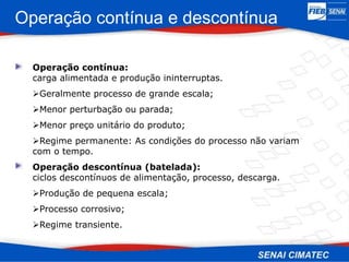 Operação contínua e descontínua
Operação contínua:
carga alimentada e produção ininterruptas.
Geralmente processo de grande escala;
Menor perturbação ou parada;
Menor preço unitário do produto;
Regime permanente: As condições do processo não variam
com o tempo.
Operação descontínua (batelada):
ciclos descontínuos de alimentação, processo, descarga.
Produção de pequena escala;
Processo corrosivo;
Regime transiente.
 