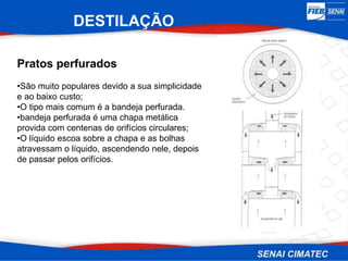 DESTILAÇÃO
Pratos perfurados
•São muito populares devido a sua simplicidade
e ao baixo custo;
•O tipo mais comum é a bandeja perfurada.
•bandeja perfurada é uma chapa metálica
provida com centenas de orifícios circulares;
•O líquido escoa sobre a chapa e as bolhas
atravessam o líquido, ascendendo nele, depois
de passar pelos orifícios.
 