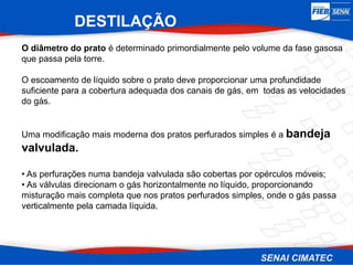 O diâmetro do prato é determinado primordialmente pelo volume da fase gasosa
que passa pela torre.
O escoamento de líquido sobre o prato deve proporcionar uma profundidade
suficiente para a cobertura adequada dos canais de gás, em todas as velocidades
do gás.
DESTILAÇÃO
Uma modificação mais moderna dos pratos perfurados simples é a bandeja
valvulada.
• As perfurações numa bandeja valvulada são cobertas por opérculos móveis;
• As válvulas direcionam o gás horizontalmente no líquido, proporcionando
misturação mais completa que nos pratos perfurados simples, onde o gás passa
verticalmente pela camada líquida.
 