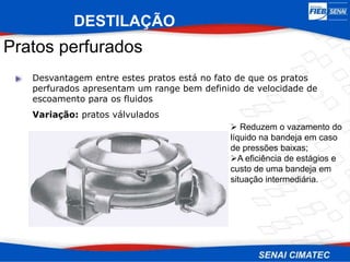 Pratos perfurados
Desvantagem entre estes pratos está no fato de que os pratos
perfurados apresentam um range bem definido de velocidade de
escoamento para os fluidos
Variação: pratos válvulados
 Reduzem o vazamento do
líquido na bandeja em caso
de pressões baixas;
A eficiência de estágios e
custo de uma bandeja em
situação intermediária.
DESTILAÇÃO
 