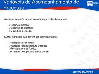 Variáveis de Acompanhamento de
Processo
A análise da performance da coluna de pratos baseia-se:
Balanço material;
Balanço de energia;
Equilíbrio de fases.
Outras variáveis que devem ser acompanhadas:
Relação vapor carga;
Relação refluxo/produto de topo;
Temperatura de fundo;
Pressão de topo e/ou fundo ou ∆P.
 