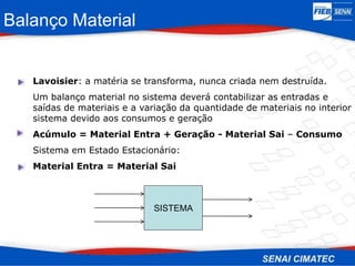 Balanço Material
Lavoisier: a matéria se transforma, nunca criada nem destruída.
Um balanço material no sistema deverá contabilizar as entradas e
saídas de materiais e a variação da quantidade de materiais no interior
sistema devido aos consumos e geração
Acúmulo = Material Entra + Geração - Material Sai – Consumo
Sistema em Estado Estacionário:
Material Entra = Material Sai
SISTEMA
 