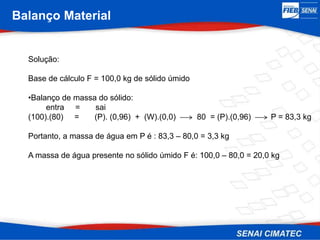 Balanço Material
Solução:
Base de cálculo F = 100,0 kg de sólido úmido
•Balanço de massa do sólido:
entra = sai
(100).(80) = (P). (0,96) + (W).(0,0) 80 = (P).(0,96) P = 83,3 kg
Portanto, a massa de água em P é : 83,3 – 80,0 = 3,3 kg
A massa de água presente no sólido úmido F é: 100,0 – 80,0 = 20,0 kg
 