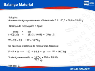 Balanço Material
Solução:
A massa de água presente no sólido úmido F é: 100,0 – 80,0 = 20,0 kg
•Balanço de massa para a água:
entra = sai
(100).(20) = (83,3). (0,04) + (W).(1,0)
W = 20 – 3,3 W = 16,7 kg
Se fizermos o balança de massa total, teremos:
F = P + W 100 = 83,3 + W W = 16,7 kg
% de água removida = 16,7kg x 100 = 83,5%
20,0 kg
Ver pág. 37
 