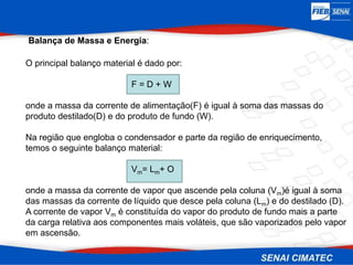 Balança de Massa e Energia:
O principal balanço material é dado por:
F = D + W
onde a massa da corrente de alimentação(F) é igual à soma das massas do
produto destilado(D) e do produto de fundo (W).
Na região que engloba o condensador e parte da região de enriquecimento,
temos o seguinte balanço material:
Vm= Lm+ O
onde a massa da corrente de vapor que ascende pela coluna (Vm)é igual à soma
das massas da corrente de líquido que desce pela coluna (Lm) e do destilado (D).
A corrente de vapor Vm é constituída do vapor do produto de fundo mais a parte
da carga relativa aos componentes mais voláteis, que são vaporizados pelo vapor
em ascensão.
 