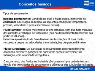 Tipos de escoamento:
Regime permanente: Condição no qual o fluido escoa, mantendo-se
constante em relação ao tempo, as seguintes condições: temperatura,
pressão, velocidade e peso específico (e outras).
Fluxo laminar: o fluxo movimenta-se em camadas, sem que haja misturas
das camadas e variação de velocidade (não há deslocamento transversal das
partículas fluidas).
Uma boa aproximação de fluxo laminar em tubulações: fluidos muito
viscosos, a pequenas velocidades e em tubulações de grande diâmetro.
Fluxo turbulento: As partículas se movimentam desordenadamente,
ocupando diferentes posições em sucessivas seções transversais da
tubulação, com velocidades irregulares.
O escoamento dos fluidos na industria são quase sempre turbulentos, em
função das velocidades de escoamento e diâmetros das tubulações utilizadas
Conceitos básicos
 
