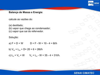 Balança de Massa e Energia:
calcule as vazões do:
(a) destilado;
(b) vapor que chega ao condensador;
(c) vapor que sai do refervedor.
Solução:
a) F = D + W D = F - W = 10 - 4 = 6t/h
b) Vm = Lm + D= 20 + 6 = 26t/h
c) Ln = Vn + W Vn = Ln - W = 35 - 4 = 31t/h.
 