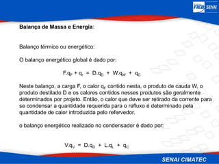 Balança de Massa e Energia:
Balanço térmico ou energético:
O balanço energético global é dado por:
F.qF + qr = D.qD + W.qW + qC
Neste balanço, a carga F, o calor qF contido nesta, o produto de cauda W, o
produto destilado D e os calores contidos nesses produtos são geralmente
determinados por projeto. Então, o calor que deve ser retirado da corrente para
se condensar a quantidade requerida para o refluxo é determinado pela
quantidade de calor introduzida pelo refervedor.
o balanço energético realizado no condensador é dado por:
V.qV = D.qD + L.qL + qC
 