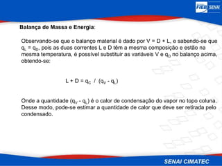 Balança de Massa e Energia:
Observando-se que o balanço material é dado por V = D + L, e sabendo-se que
qL = qD, pois as duas correntes L e D têm a mesma composição e estão na
mesma temperatura, é possível substituir as variáveis V e qD no balanço acima,
obtendo-se:
L + D = qC / (qV - qL)
Onde a quantidade (qV - qL) é o calor de condensação do vapor no topo coluna.
Desse modo, pode-se estimar a quantidade de calor que deve ser retirada pelo
condensado.
 